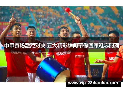 中甲赛场激烈对决 五大精彩瞬间带你回顾难忘时刻